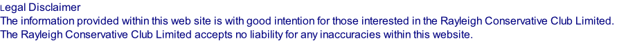 Legal Disclaimer  The information provided within this web site is with good intention for those interested in the Rayleigh Conservative Club Limited.  The Rayleigh Conservative Club Limited accepts no liability for any inaccuracies within this website.