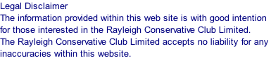 Legal Disclaimer  The information provided within this web site is with good intention for those interested in the Rayleigh Conservative Club Limited.  The Rayleigh Conservative Club Limited accepts no liability for any inaccuracies within this website.