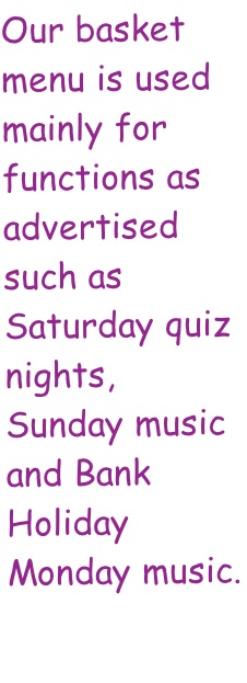 Our basket menu is used mainly for functions as advertised such as Saturday quiz nights, Sunday music and Bank Holiday Monday music.